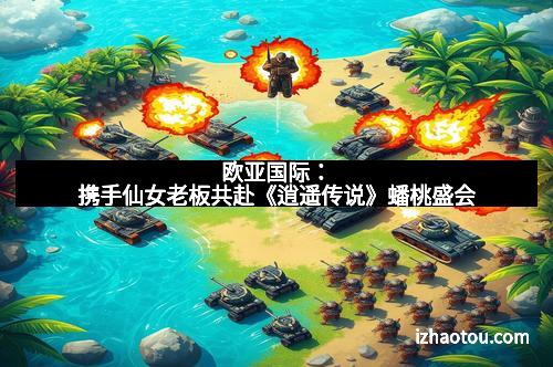 欧亚国际：携手仙女老板共赴《逍遥传说》蟠桃盛会